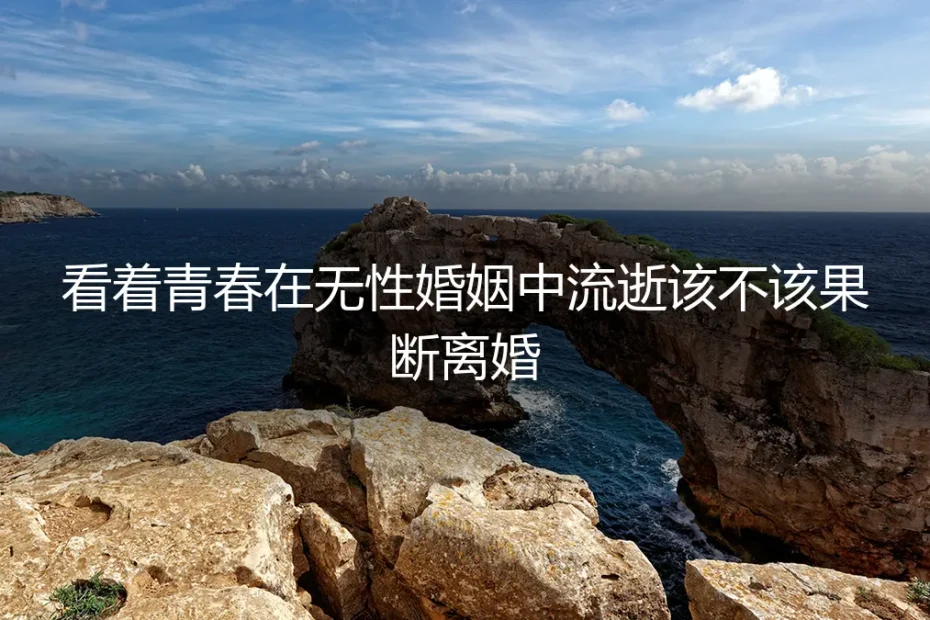 看着青春在无性婚姻中流逝，该不该果断离婚？一个真实案例的深度剖析