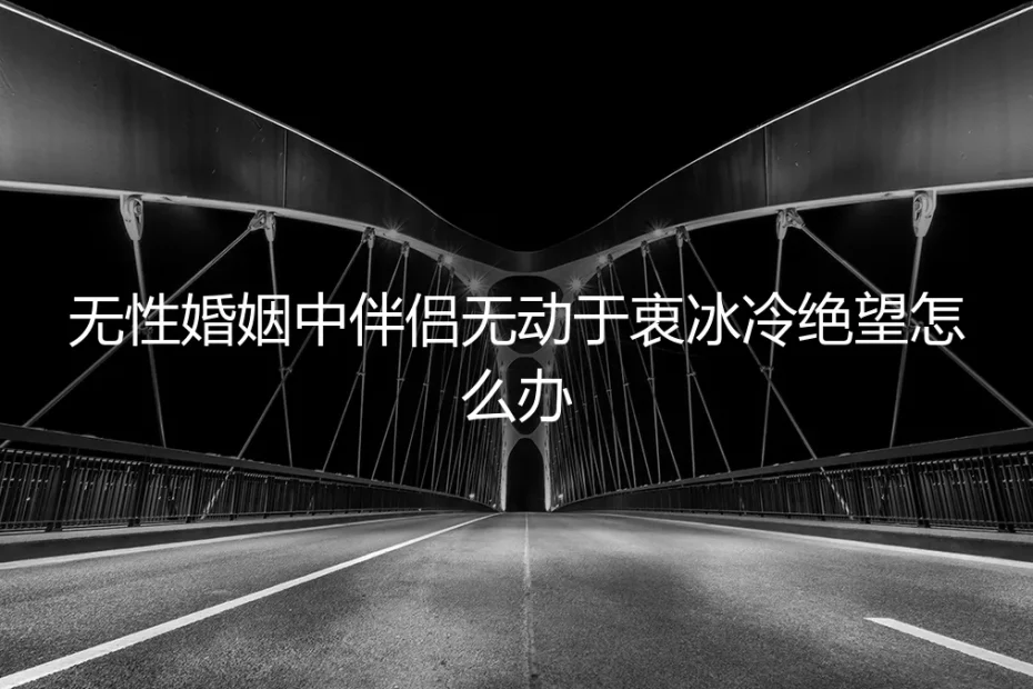 无性婚姻中伴侣无动于衷，冰冷绝望怎么办？一份深度风险与应对指南