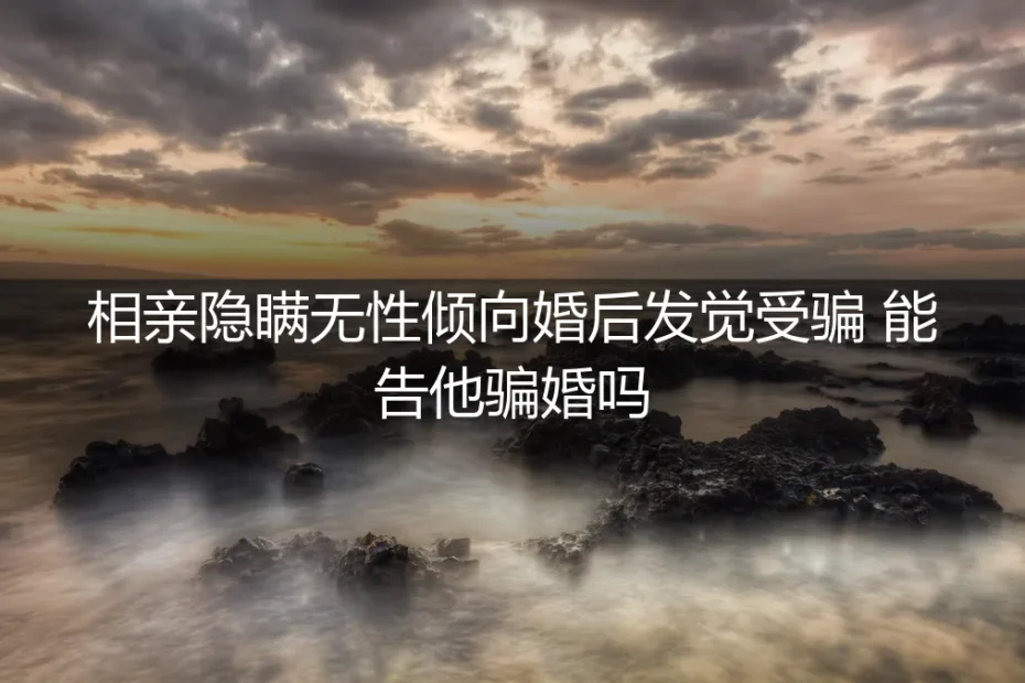 相亲隐瞒无性倾向，婚后发觉受骗，能告他骗婚吗？——无性婚姻的法律风险与人性剖析