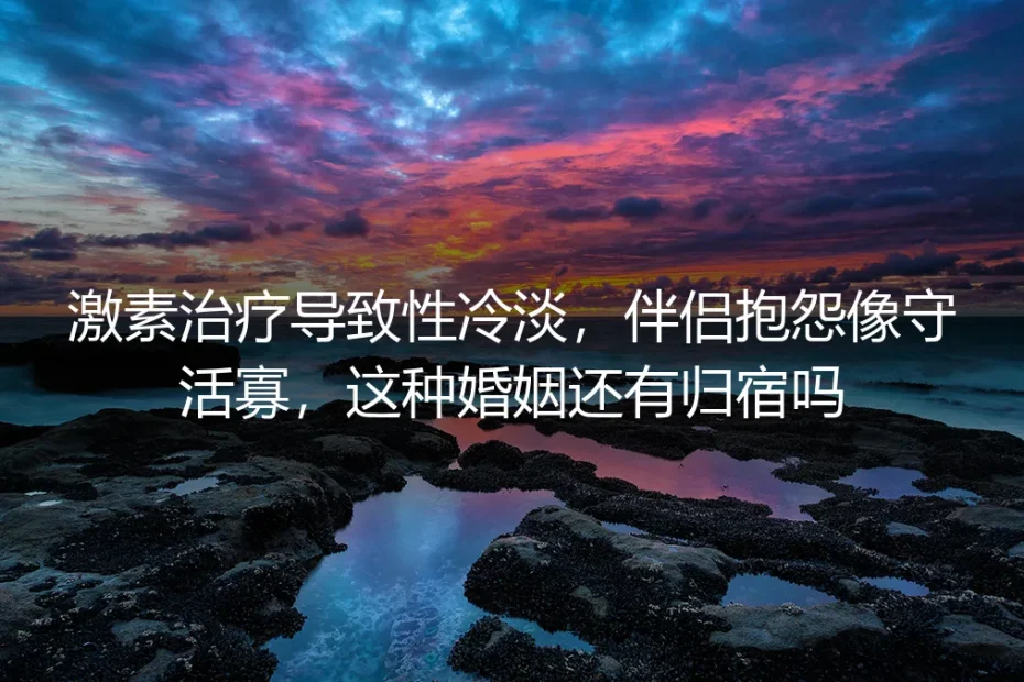 激素治疗致性冷淡，伴侣抱怨像守活寡：这种婚姻的残酷真相与理性出路