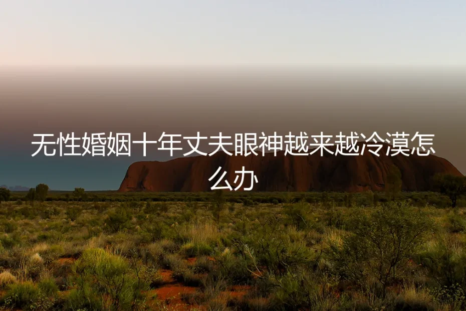 无性婚姻十年：当丈夫眼神越来越冷漠，你需要看清的真相与选择