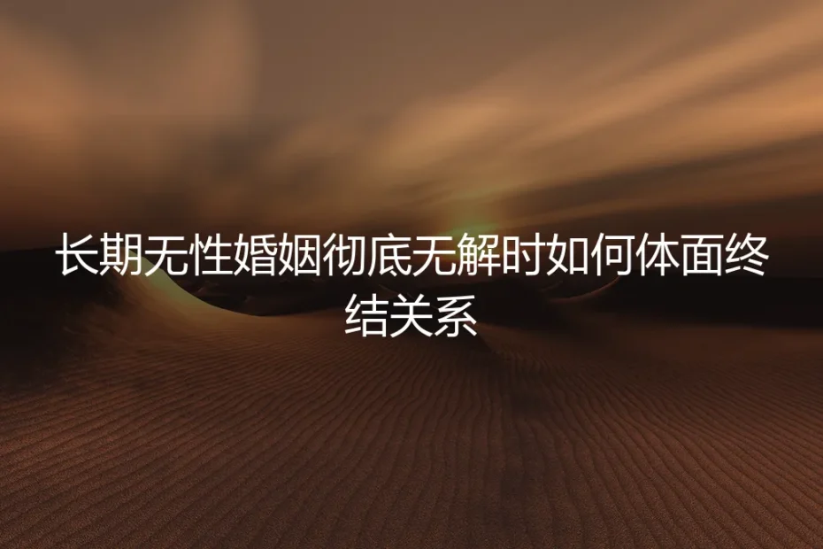 长期无性婚姻彻底无解时,如何体面终结关系:一份理性与尊严的实操指南
