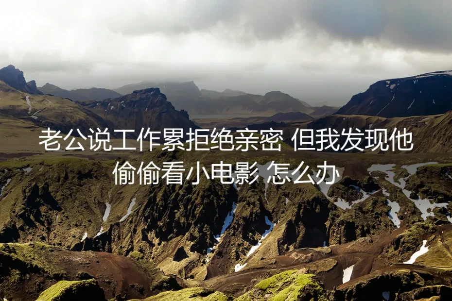 老公以累为由拒绝亲密,却私下看小电影:无性婚姻中的信任危机与沟通破局