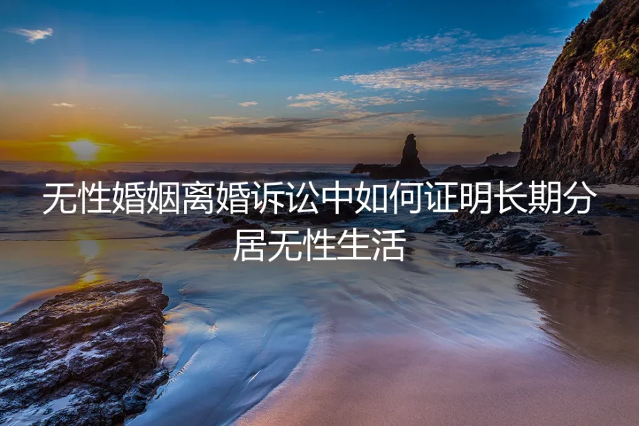 无性婚姻离婚诉讼：如何有效证明长期分居与无性状态（保姆级实操指南）
