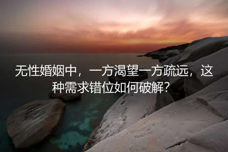 无性婚姻需求错位破解保姆级指南:一方渴望一方疏远的落地避坑方案