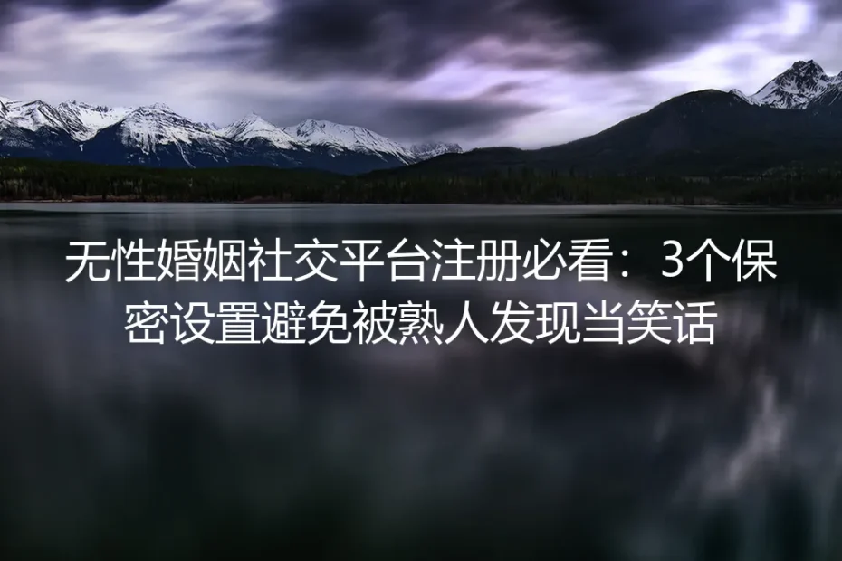 无性婚姻社交平台注册实操避坑指南：3个核心保密设置帮你避免被熟人发现当笑话