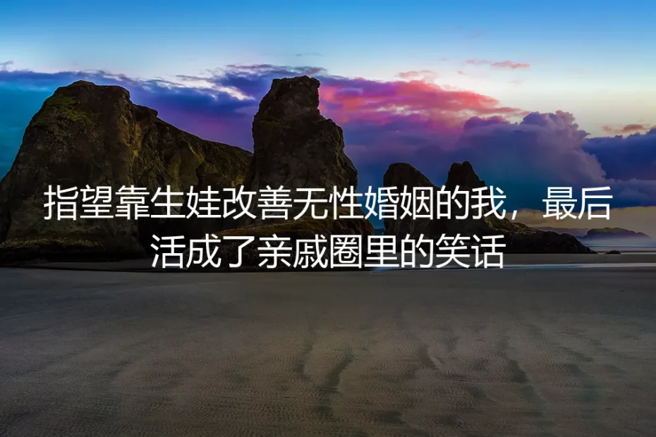指望靠生娃改善无性婚姻的我,最后活成了亲戚圈里的笑话