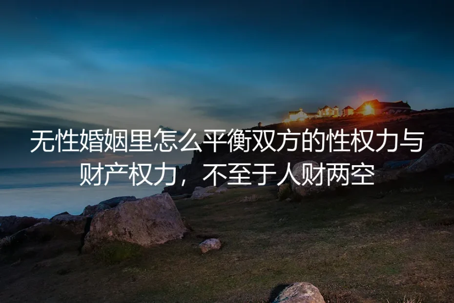 无性婚姻权利平衡保姆级实操指南：守好性权力与财产权，避免人财两空