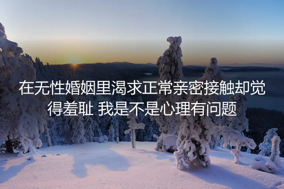 无性婚姻亲密渴求羞耻感深度答疑：有欲望不是错，你没有心理问题
