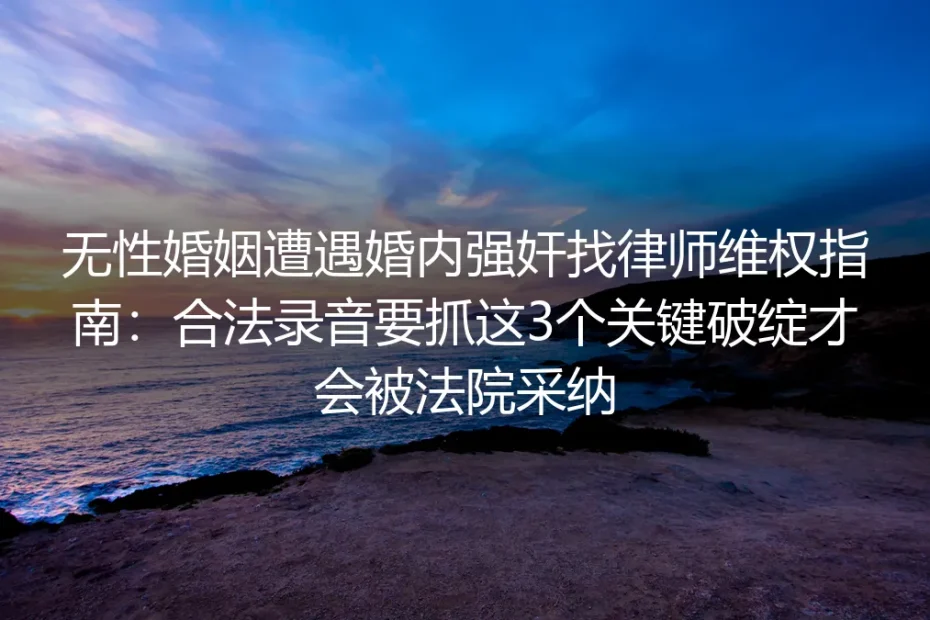无性婚姻遭遇婚内强奸维权保姆级指南：合法录音抓3个关键破绽才会被法院采纳