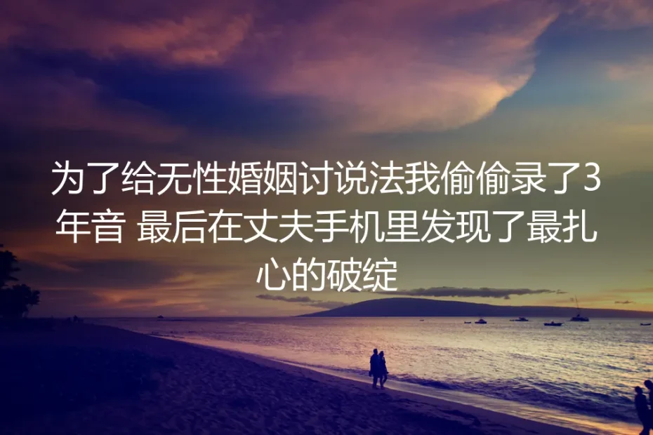 为了给无性婚姻讨说法，我偷偷录了3年音：最后在丈夫手机里发现了最扎心的破绽