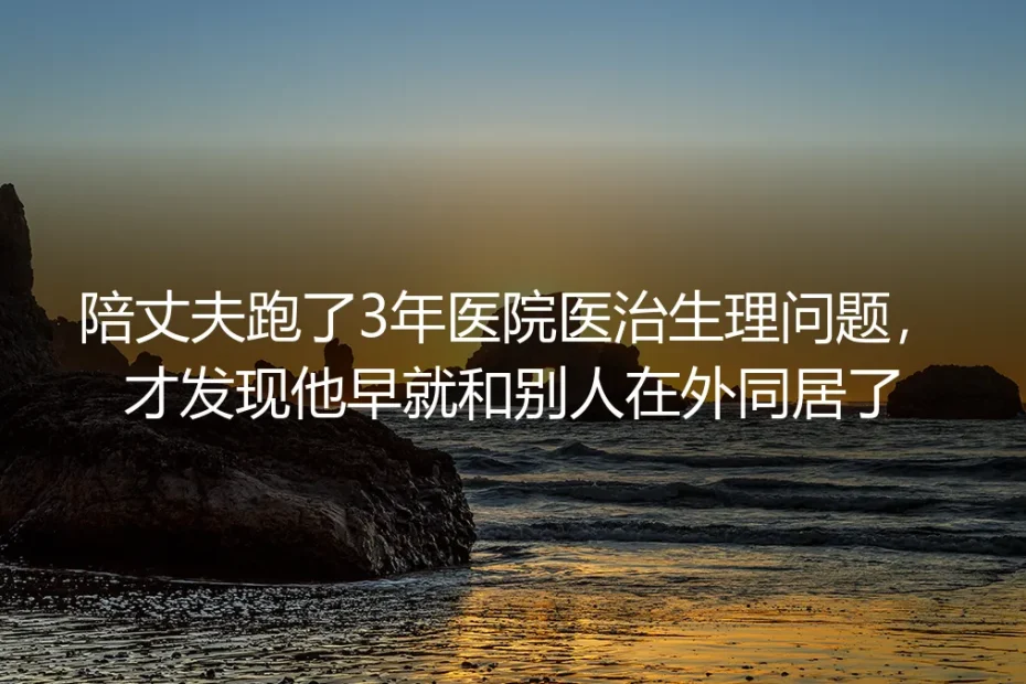 陪丈夫跑3年医院治生理问题，才发现他早在外与他人同居：无性婚姻里的扎心真相