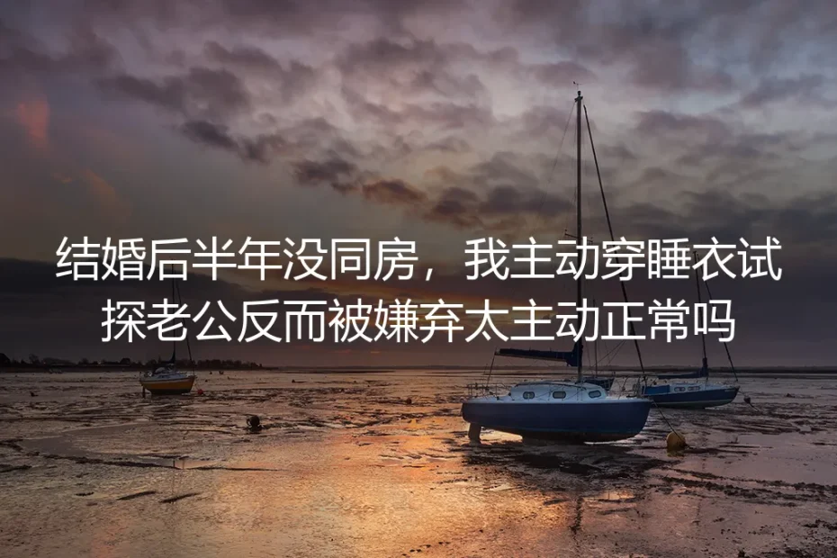 结婚半年无同房主动示好反被嫌？无性婚姻核心问题深度答疑