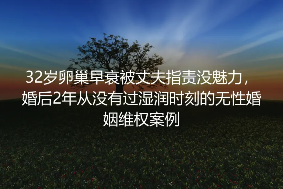 32岁卵巢早衰被丈夫指责没魅力：婚后2年无亲密回应的无性婚姻维权实录