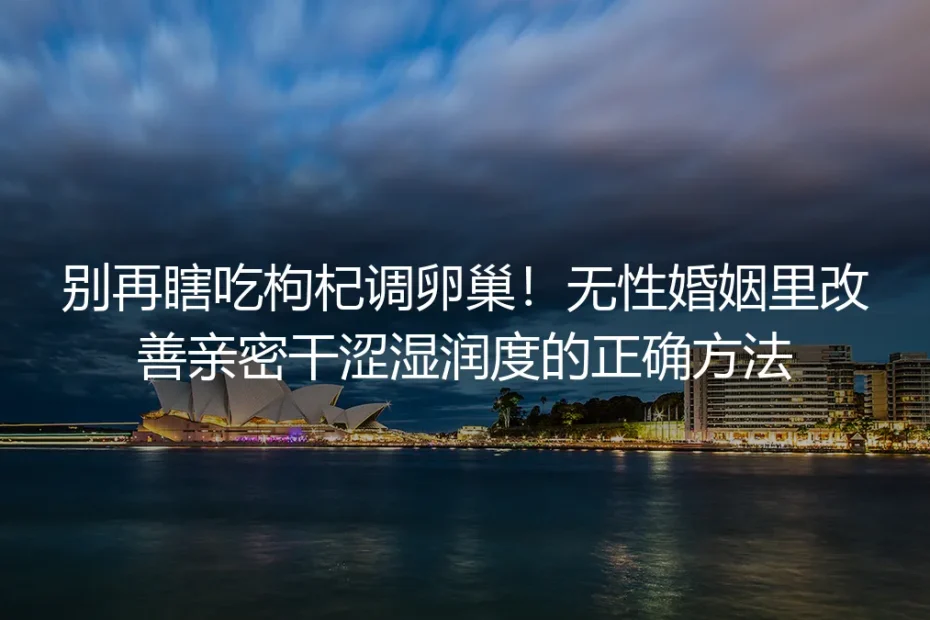别再瞎吃枸杞调卵巢！无性婚姻改善亲密干涩湿润度保姆级实操指南