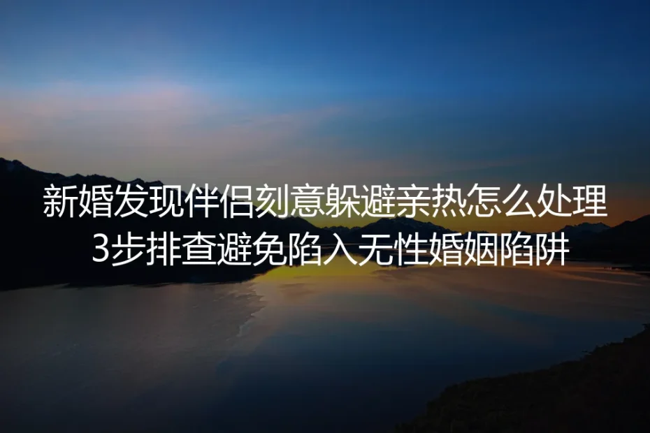 新婚发现伴侣刻意躲避亲热怎么处理？保姆级实操指南：3步排查避免陷入无性婚姻陷阱