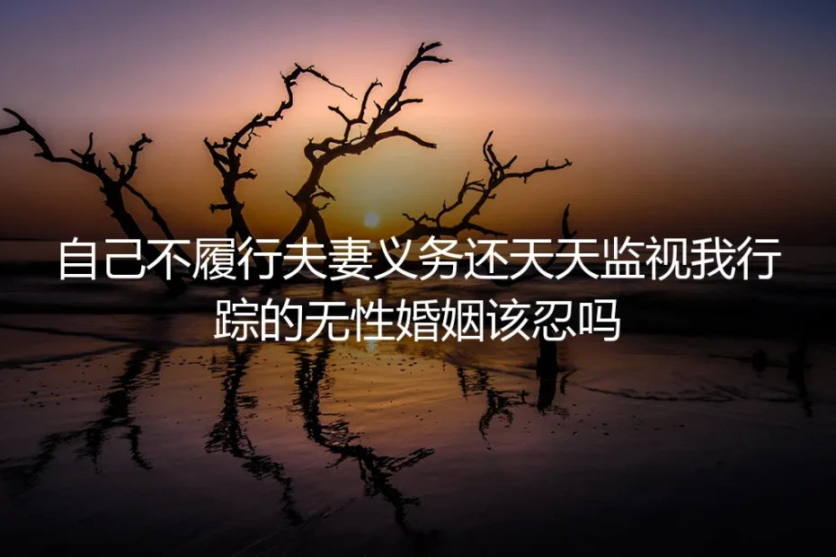 自己不履行夫妻义务还天天监视我行踪的无性婚姻该忍吗？一位32岁女士的真实破局记录