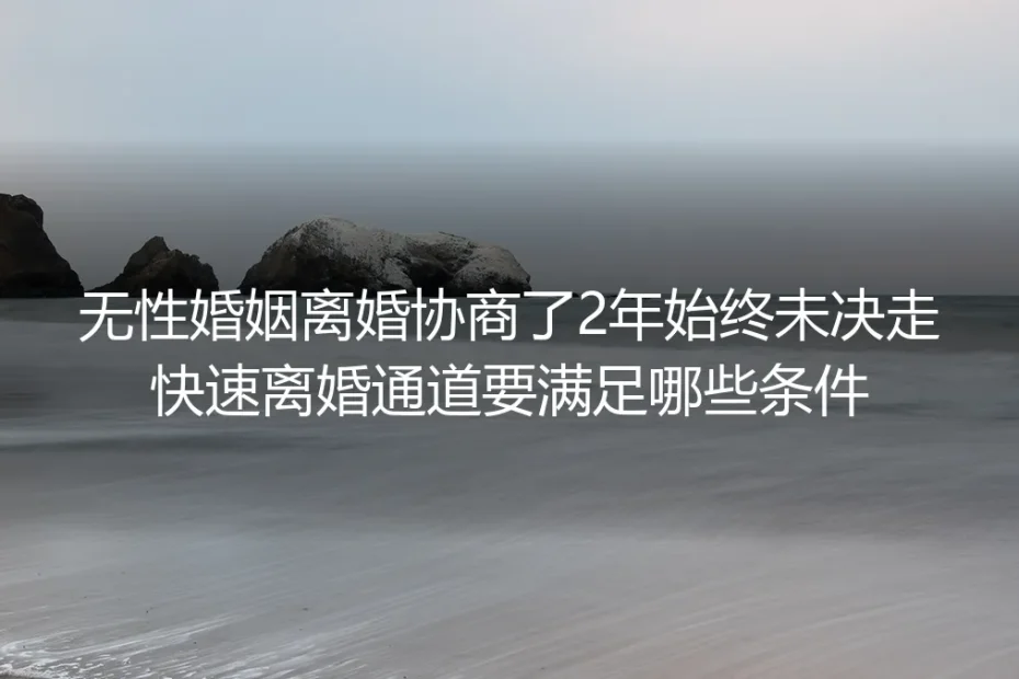 无性婚姻协商离婚2年未决?走快速离婚通道的保姆级实操避坑指南