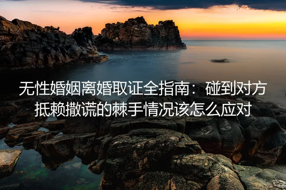 无性婚姻离婚取证全指南：碰到对方抵赖撒谎的棘手情况应对实操手册
