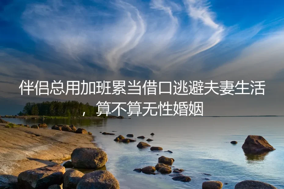 无性婚姻高频答疑:伴侣总拿加班累当借口逃避夫妻生活,到底算不算无性婚姻?