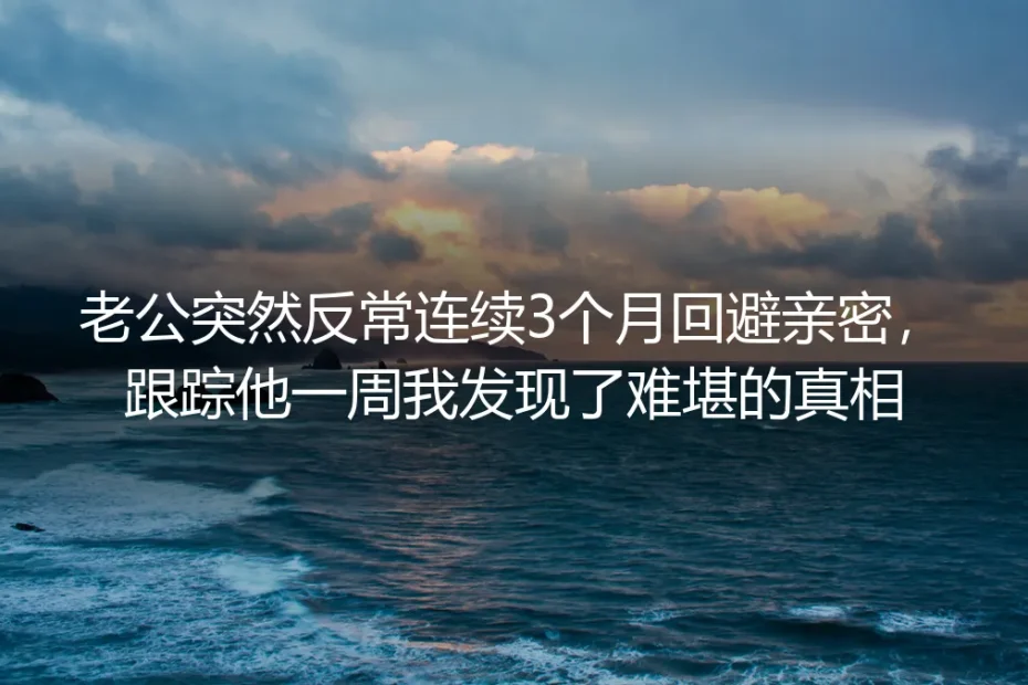 老公连续3个月反常回避亲密,跟踪一周我发现了难堪的真相:无性从来不是婚姻的病根