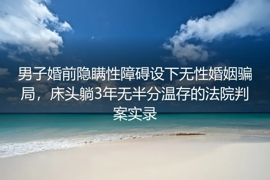 婚前隐瞒性障碍设局无性婚姻:同床3年无温存的法院判案实录与维权指南