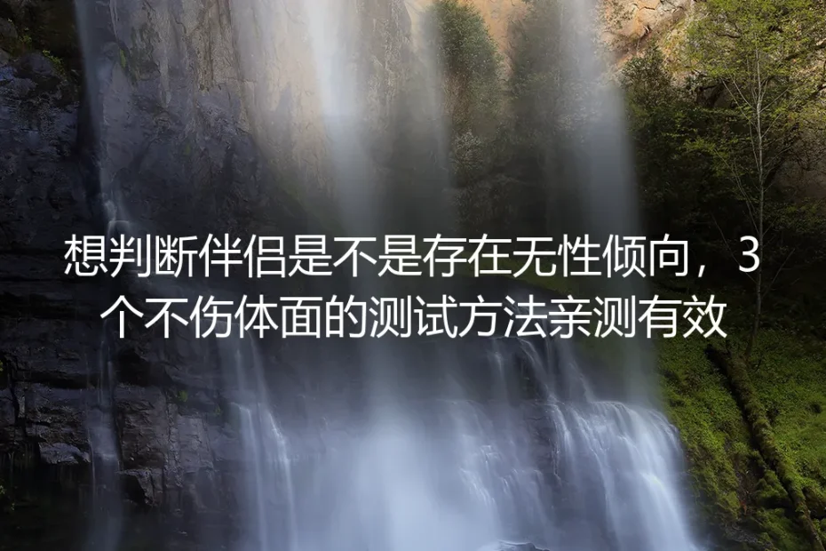 想判断伴侣是不是存在无性倾向？3个不伤体面的测试方法亲测有效+无性关系全流程避坑指南