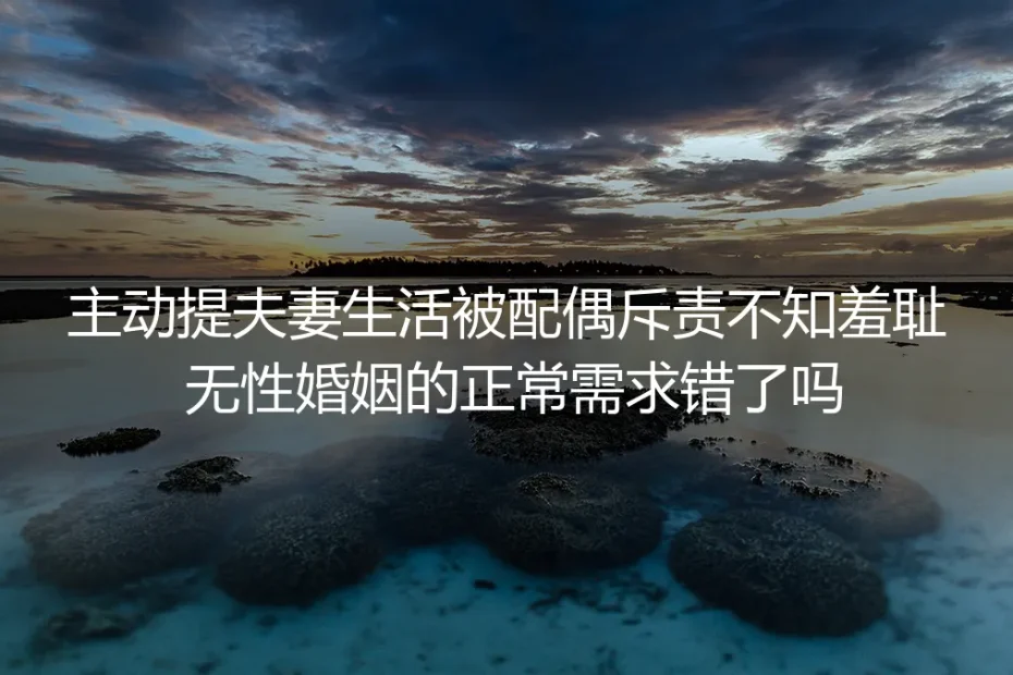 主动提夫妻生活被配偶斥责不知羞耻：无性婚姻里的正常需求从来不是错