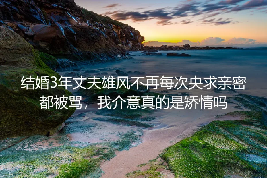 结婚3年丈夫回避亲密反骂我矫情？无性婚姻核心疑问深度答疑