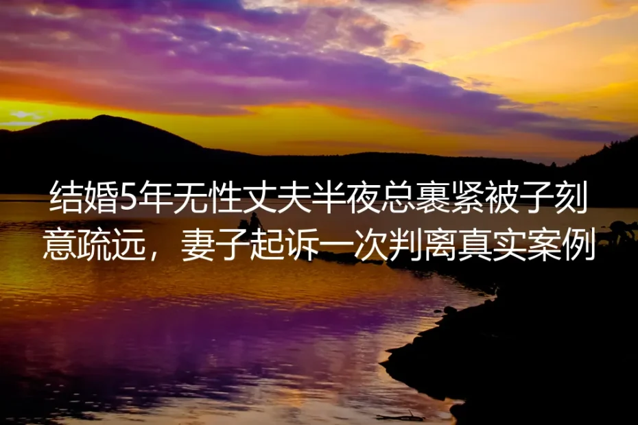 结婚5年无性丈夫半夜总裹紧被子刻意疏远:妻子首次起诉判离的真实案例剖析