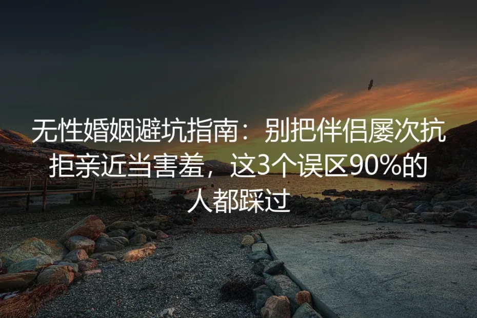 无性婚姻避坑实操指南:别把伴侣屡次抗拒亲近当害羞,90%的人都踩过这3个误区