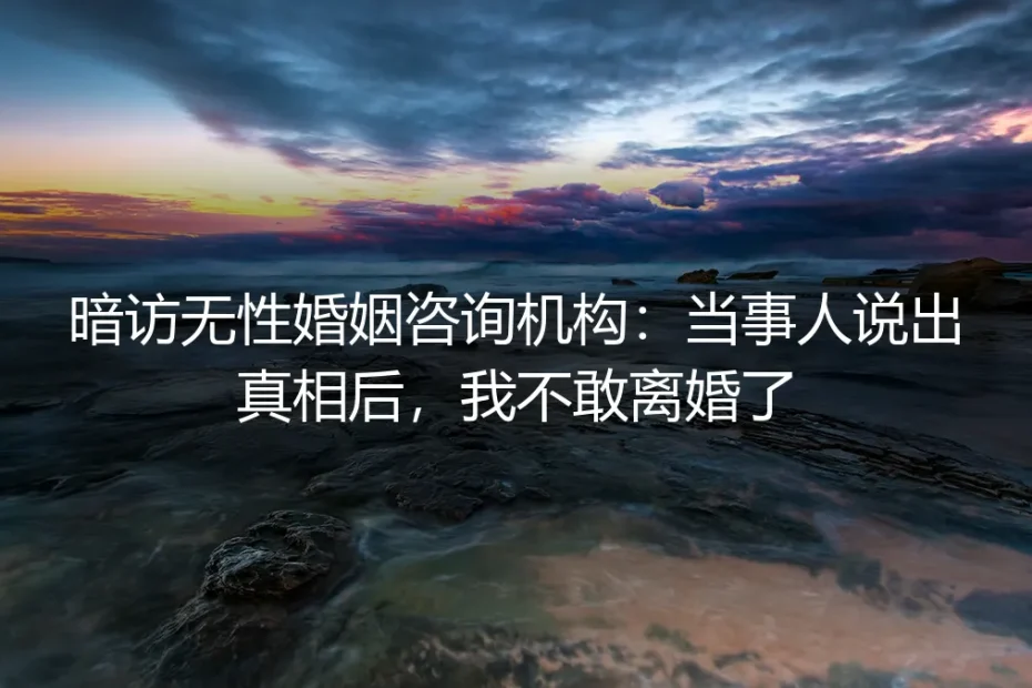 暗访无性婚姻咨询机构:当事人说出真相后,我不敢离婚了