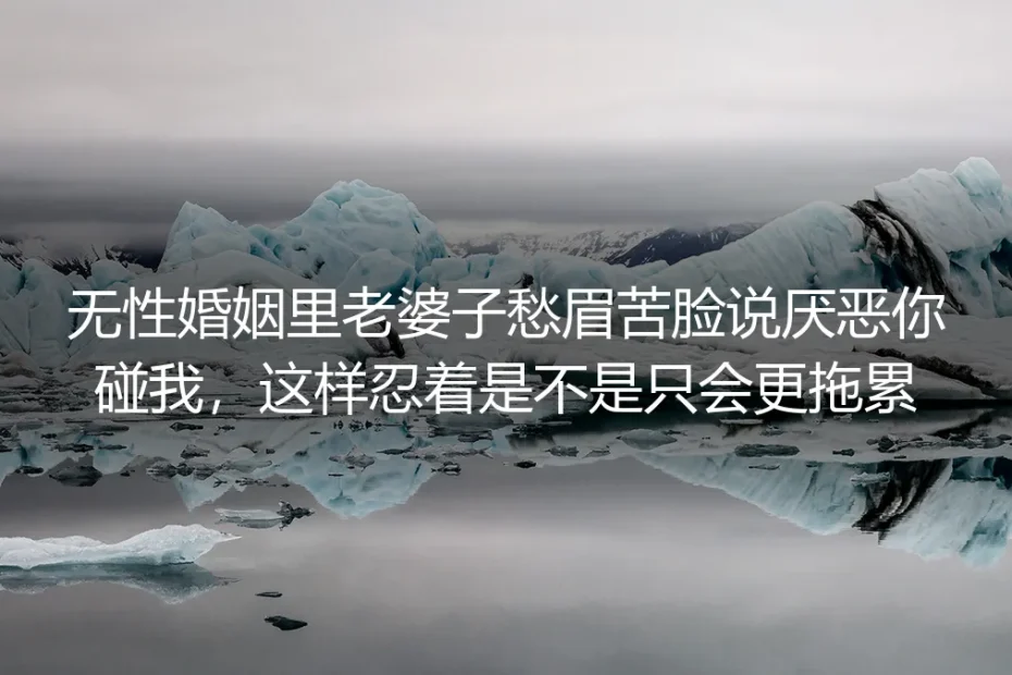 无性婚姻中她说“厌恶你碰我”：忍着不离婚，只会更拖累彼此吗？