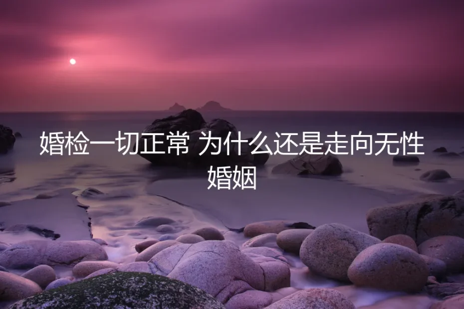 婚检一切正常，为什么还是走向无性婚姻？五个高频追问与清醒答案